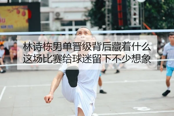 林诗栋男单晋级背后藏着什么 这场比赛给球迷留下不少想象